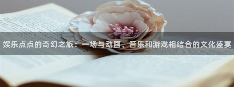 富联娱乐：娱乐点点的奇幻之旅：一场与动画、音乐和游戏相结合的文化盛宴